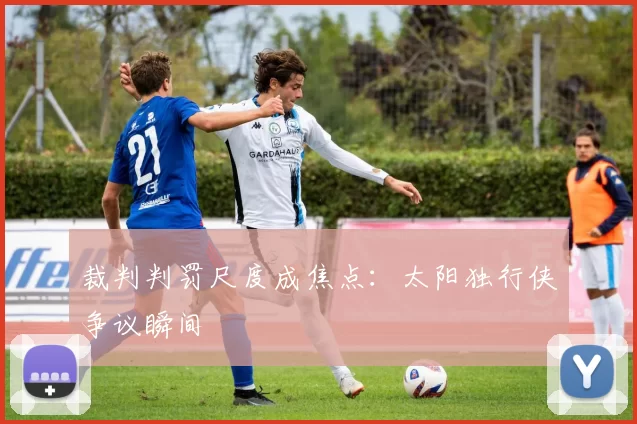 裁判判罚尺度成焦点：太阳独行侠争议瞬间