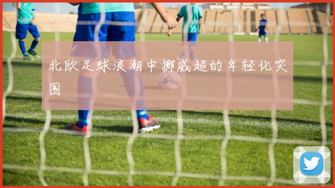 北欧足球浪潮中挪威超的年轻化突围