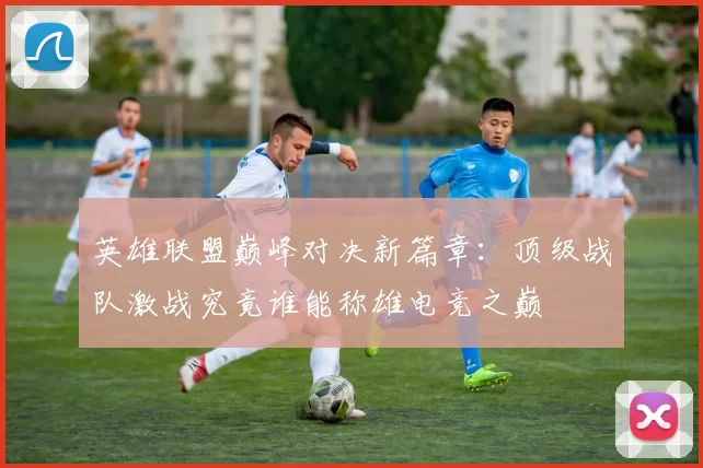 英雄联盟巅峰对决新篇章：顶级战队激战究竟谁能称雄电竞之巅