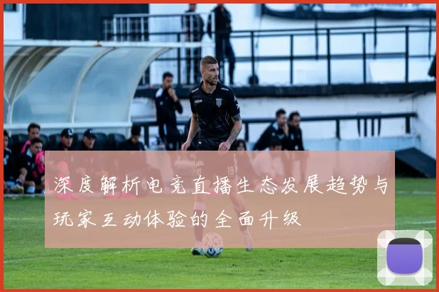 深度解析电竞直播生态发展趋势与玩家互动体验的全面升级