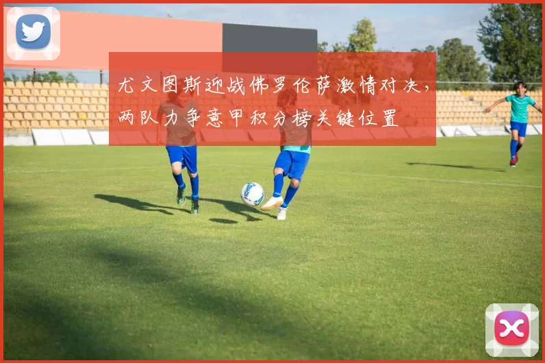 尤文图斯迎战佛罗伦萨激情对决，两队力争意甲积分榜关键位置