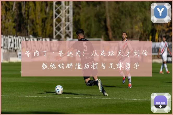 齐内丁·齐达内：从足坛天才到传奇教练的辉煌历程与足球哲学