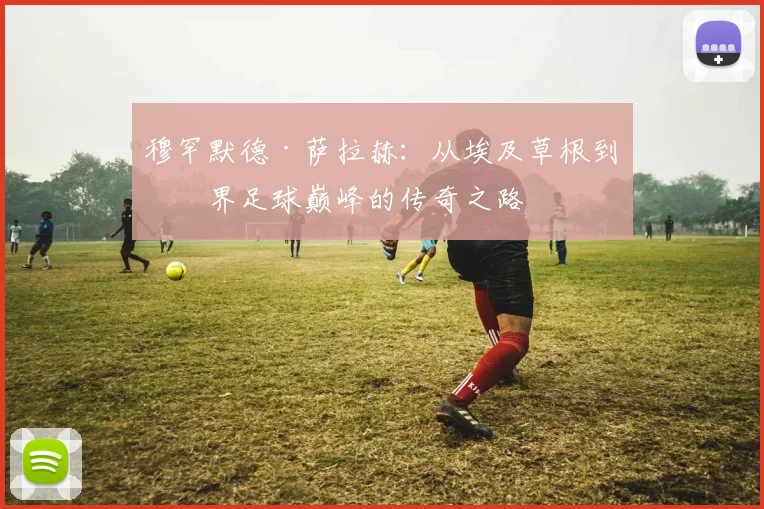 穆罕默德·萨拉赫：从埃及草根到世界足球巅峰的传奇之路