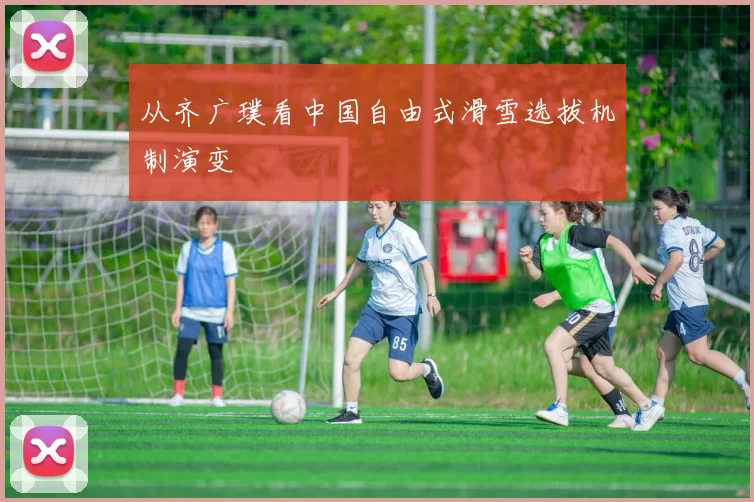 从齐广璞看中国自由式滑雪选拔机制演变