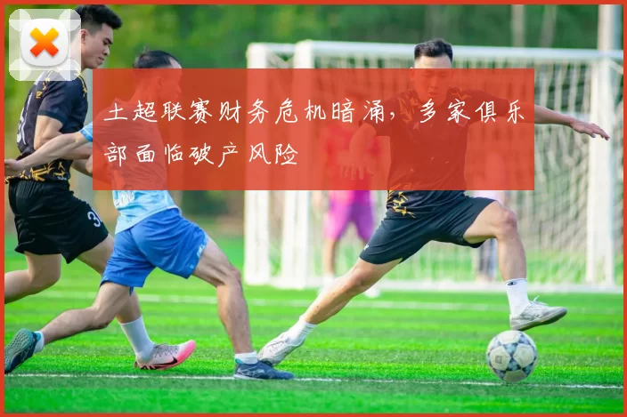 土超联赛财务危机暗涌，多家俱乐部面临破产风险