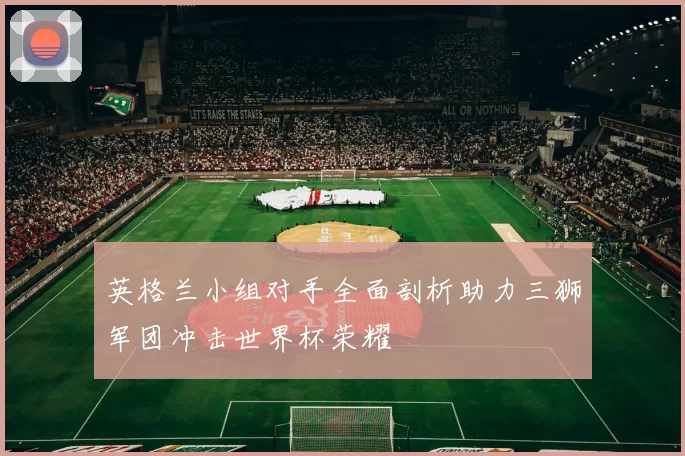 英格兰小组对手全面剖析助力三狮军团冲击世界杯荣耀
