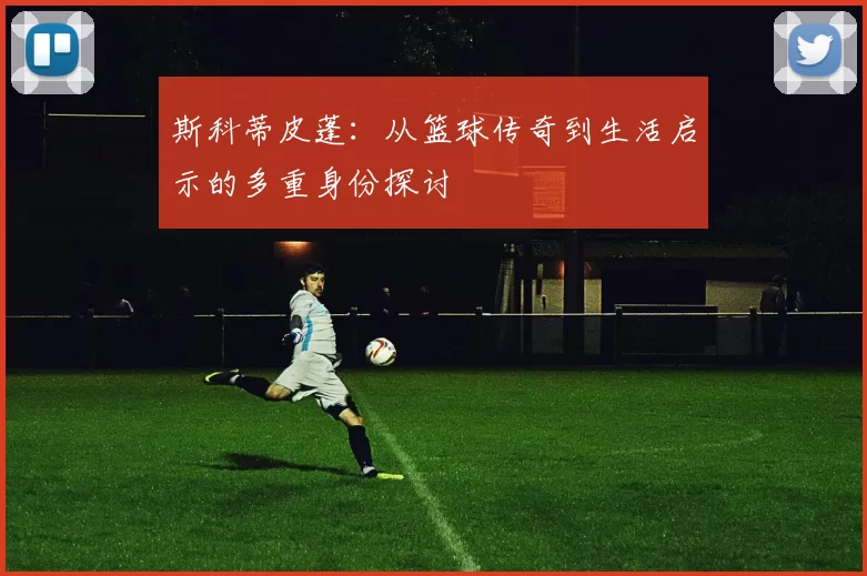 斯科蒂皮蓬：从篮球传奇到生活启示的多重身份探讨