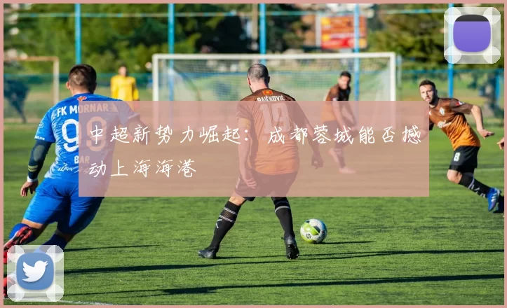 中超新势力崛起：成都蓉城能否撼动上海海港