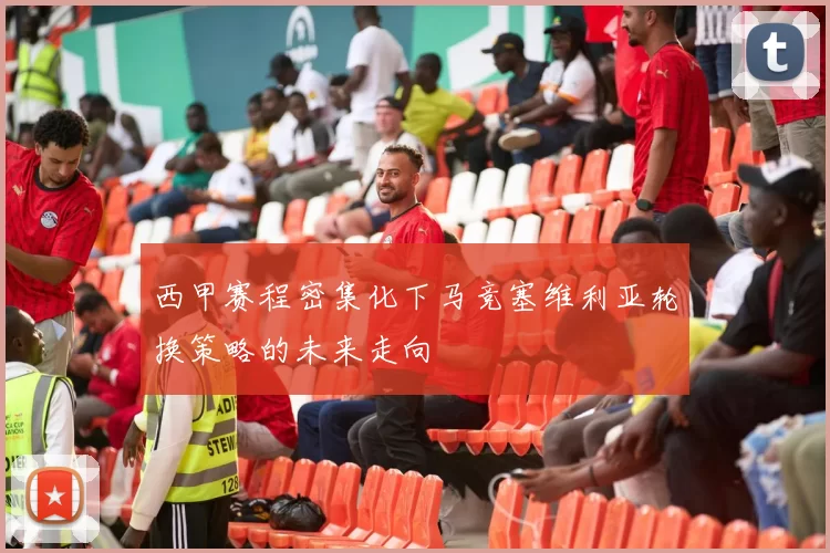 西甲赛程密集化下马竞塞维利亚轮换策略的未来走向