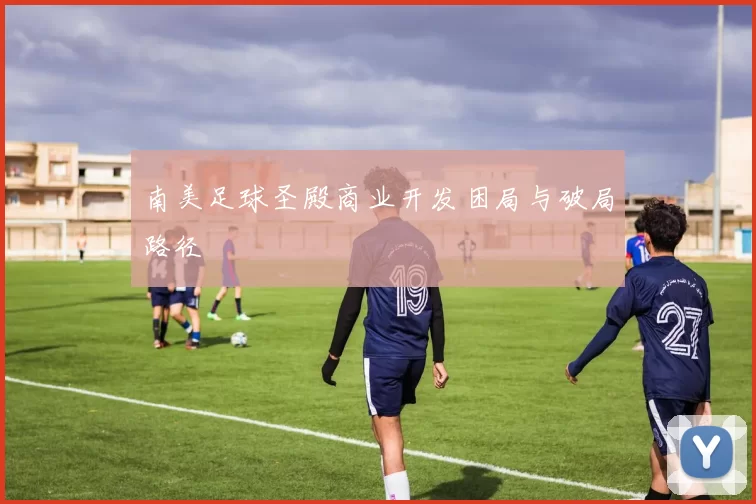 南美足球圣殿商业开发困局与破局路径