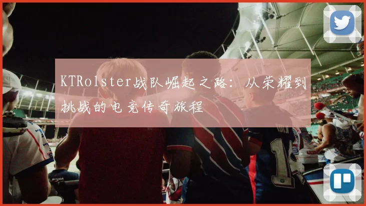 KTRolster战队崛起之路：从荣耀到挑战的电竞传奇旅程