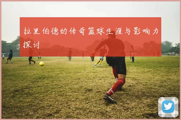 拉里伯德的传奇篮球生涯与影响力探讨