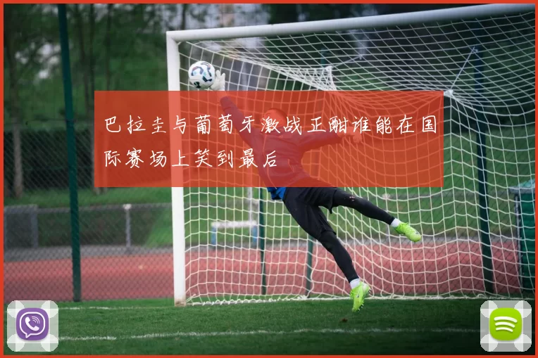 巴拉圭与葡萄牙激战正酣谁能在国际赛场上笑到最后
