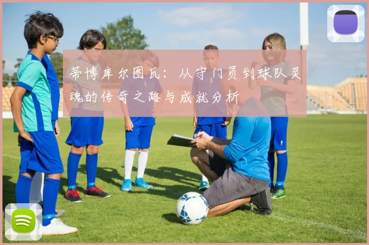 蒂博库尔图瓦：从守门员到球队灵魂的传奇之路与成就分析