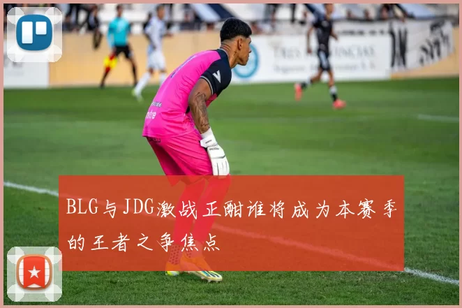 BLG与JDG激战正酣谁将成为本赛季的王者之争焦点