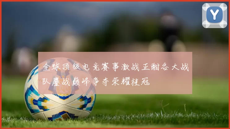 全球顶级电竞赛事激战正酣各大战队鏖战巅峰争夺荣耀桂冠