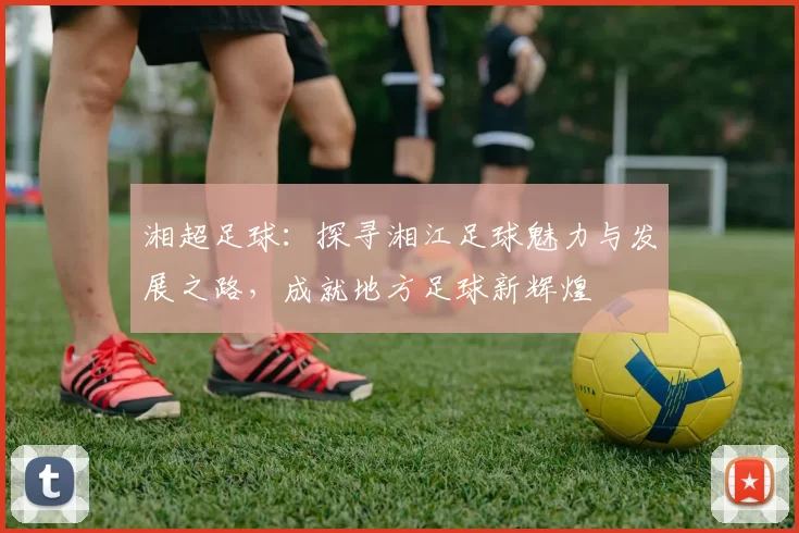 湘超足球：探寻湘江足球魅力与发展之路，成就地方足球新辉煌